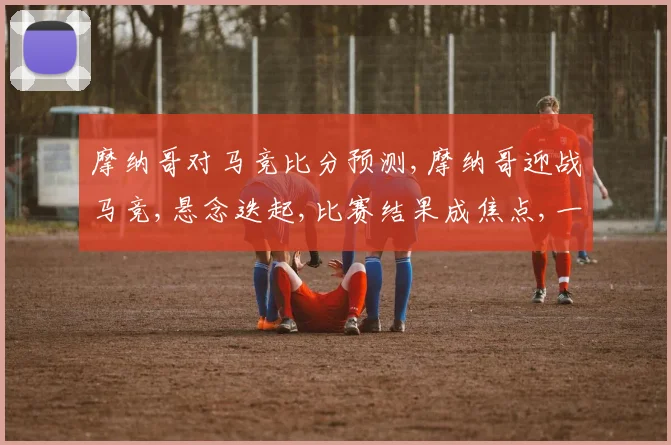 摩纳哥对马竞比分预测,摩纳哥迎战马竞,悬念迭起,比赛结果成焦点,一触即发