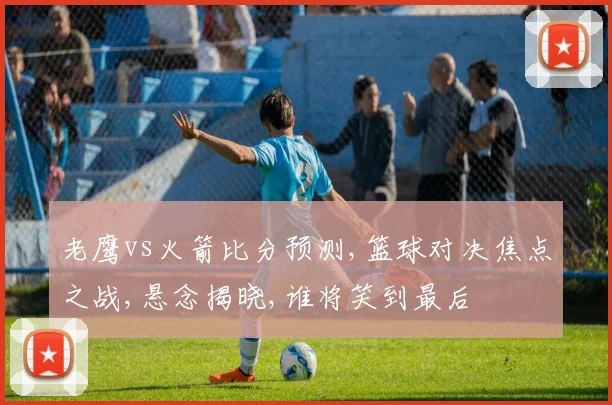 老鹰vs火箭比分预测,篮球对决焦点之战,悬念揭晓,谁将笑到最后